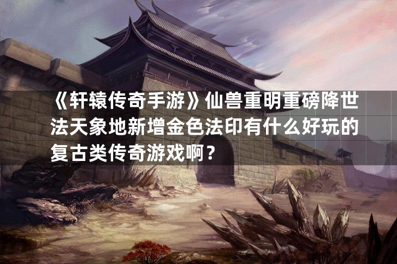 《轩辕传奇手游》仙兽重明重磅降世法天象地新增金色法印有什么好玩的复古类传奇游戏啊？