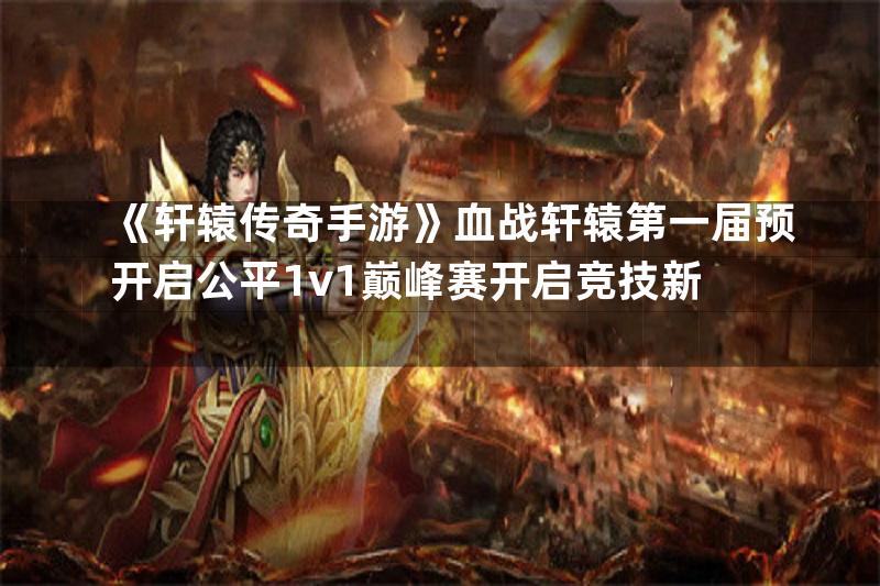 《轩辕传奇手游》血战轩辕第一届预开启公平1v1巅峰赛开启竞技新