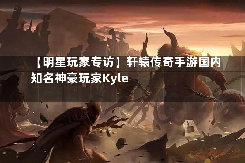 【明星玩家专访】轩辕传奇手游国内知名神豪玩家Kyle