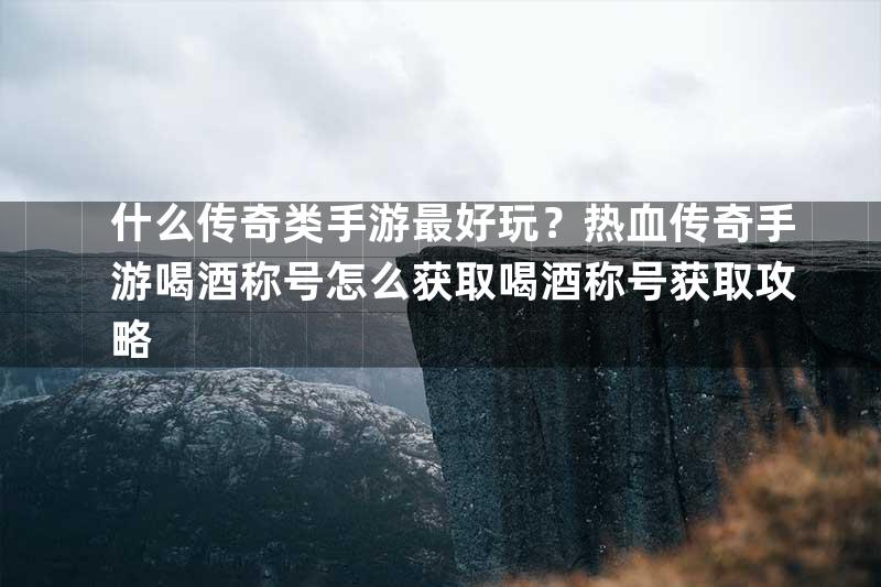 什么传奇类手游最好玩？热血传奇手游喝酒称号怎么获取喝酒称号获取攻略