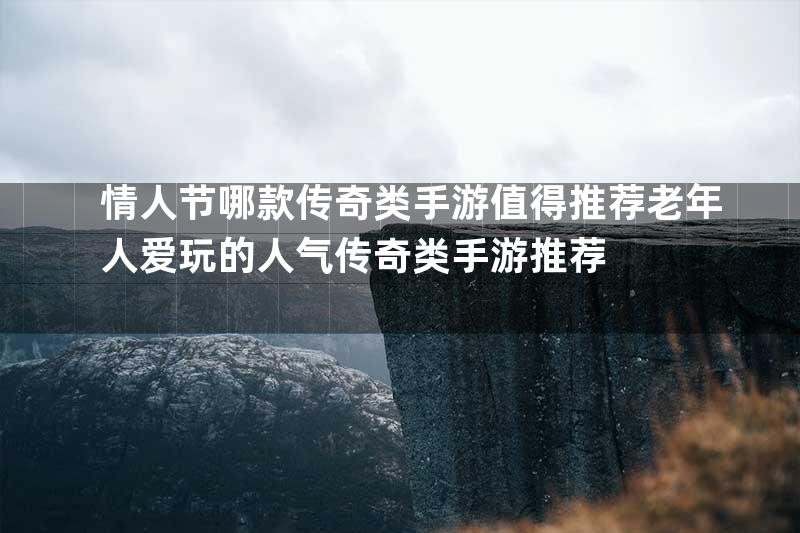 情人节哪款传奇类手游值得推荐老年人爱玩的人气传奇类手游推荐