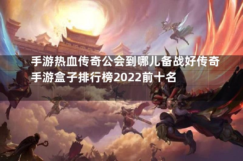 手游热血传奇公会到哪儿备战好传奇手游盒子排行榜2022前十名