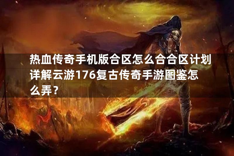 热血传奇手机版合区怎么合合区计划详解云游176复古传奇手游图鉴怎么弄？