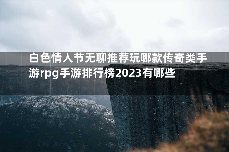 白色情人节无聊推荐玩哪款传奇类手游rpg手游排行榜2023有哪些